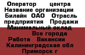 Оператор Call-центра › Название организации ­ Билайн, ОАО › Отрасль предприятия ­ Продажи › Минимальный оклад ­ 15 000 - Все города Работа » Вакансии   . Калининградская обл.,Приморск г.